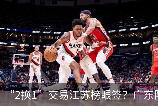 “2换1”交易江苏榜眼签？广东队有望引进曹芷豪，杜锋爱徒成筹码