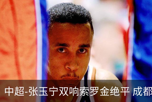 中超-张玉宁双响索罗金绝平 成都连扳两球2-2国安4连平