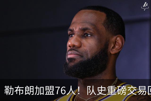 勒布朗加盟76人！队史重磅交易回顾：从张伯伦到詹姆斯